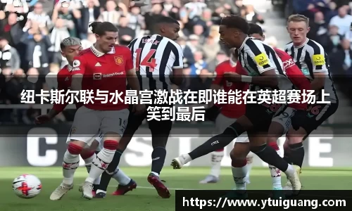 纽卡斯尔联与水晶宫激战在即谁能在英超赛场上笑到最后