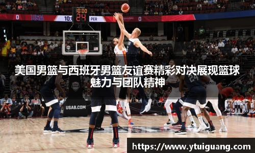 美国男篮与西班牙男篮友谊赛精彩对决展现篮球魅力与团队精神